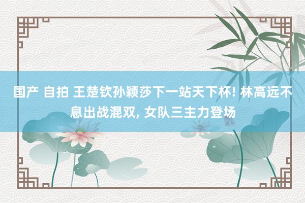 国产 自拍 王楚钦孙颖莎下一站天下杯! 林高远不息出战混双， 女队三主力登场