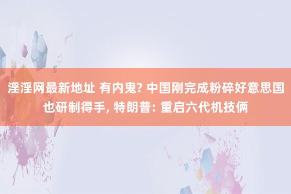 淫淫网最新地址 有内鬼? 中国刚完成粉碎好意思国也研制得手， 特朗普: 重启六代机技俩