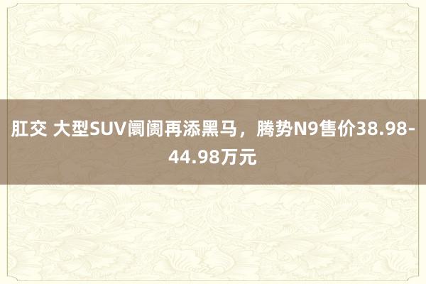 肛交 大型SUV阛阓再添黑马，腾势N9售价38.98-44.98万元