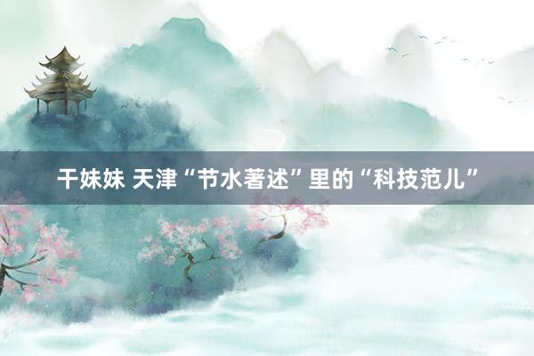 干妹妹 天津“节水著述”里的“科技范儿”