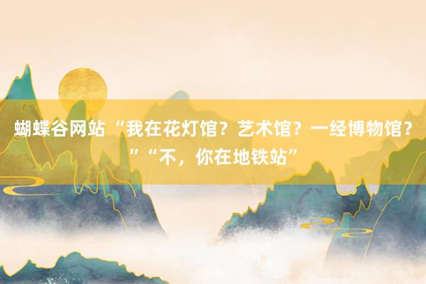 蝴蝶谷网站 “我在花灯馆？艺术馆？一经博物馆？”“不，你在地铁站”