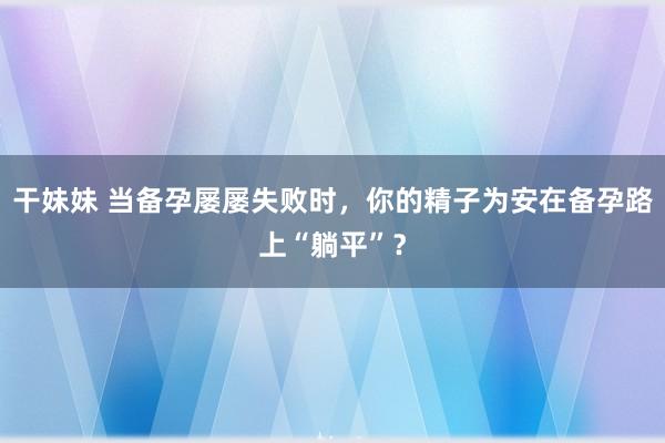 干妹妹 当备孕屡屡失败时，你的精子为安在备孕路上“躺平”？