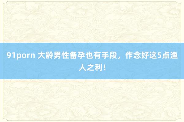 91porn 大龄男性备孕也有手段，作念好这5点渔人之利！