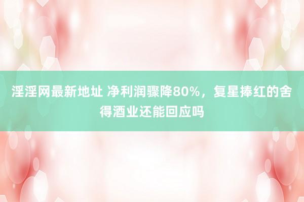 淫淫网最新地址 净利润骤降80%，复星捧红的舍得酒业还能回应吗