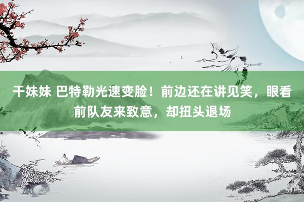 干妹妹 巴特勒光速变脸！前边还在讲见笑，眼看前队友来致意，却扭头退场