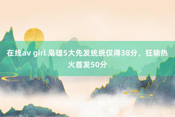 在线av girl 枭雄5大先发统统仅得38分，狂输热火首发50分