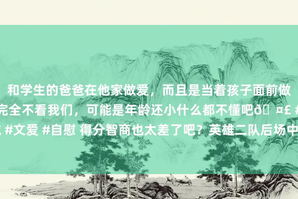 和学生的爸爸在他家做爱，而且是当着孩子面前做爱，太刺激了，孩子完全不看我们，可能是年龄还小什么都不懂吧🤣 #同城 #文爱 #自慰 得分智商也太差了吧？英雄二队后场中枢念念要总结NBA并辞谢易？