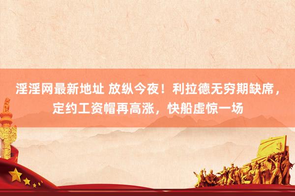 淫淫网最新地址 放纵今夜！利拉德无穷期缺席，定约工资帽再高涨，快船虚惊一场