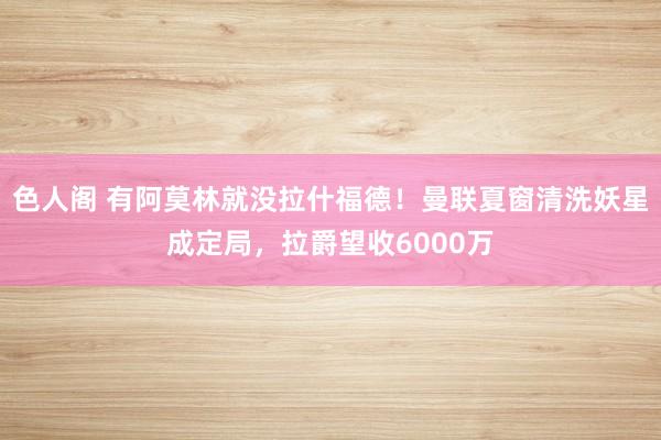 色人阁 有阿莫林就没拉什福德！曼联夏窗清洗妖星成定局，拉爵望收6000万