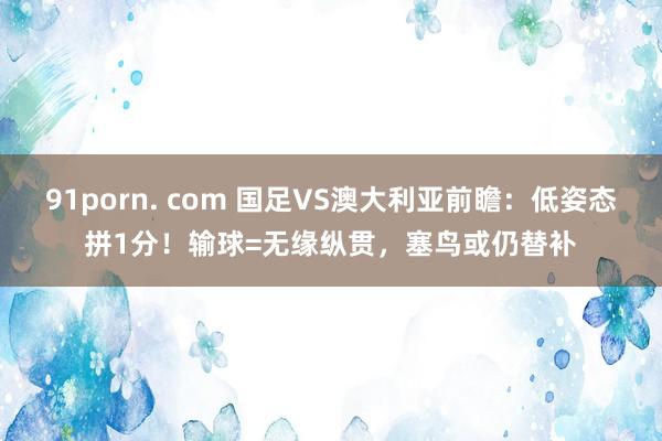 91porn. com 国足VS澳大利亚前瞻：低姿态拼1分！输球=无缘纵贯，塞鸟或仍替补