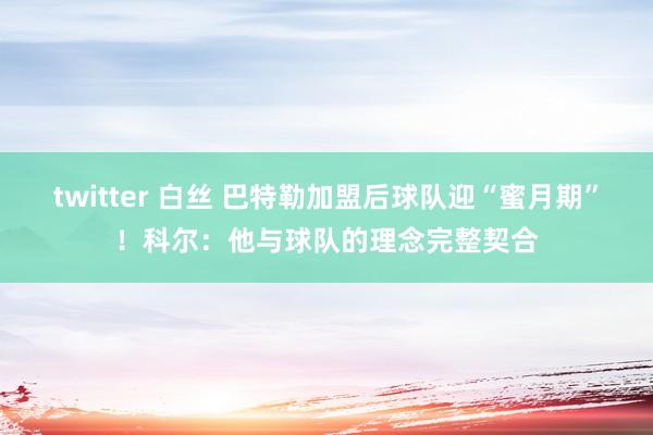 twitter 白丝 巴特勒加盟后球队迎“蜜月期”！科尔：他与球队的理念完整契合