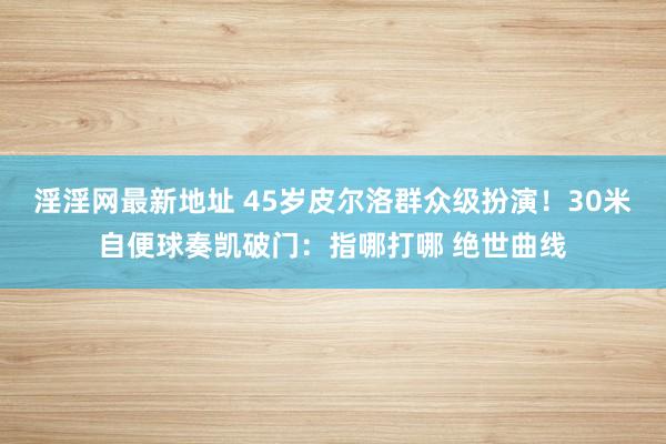 淫淫网最新地址 45岁皮尔洛群众级扮演！30米自便球奏凯破门：指哪打哪 绝世曲线