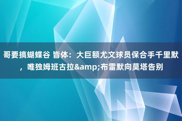 哥要搞蝴蝶谷 皆体：大巨额尤文球员保合手千里默，唯独姆班古拉&布雷默向莫塔告别