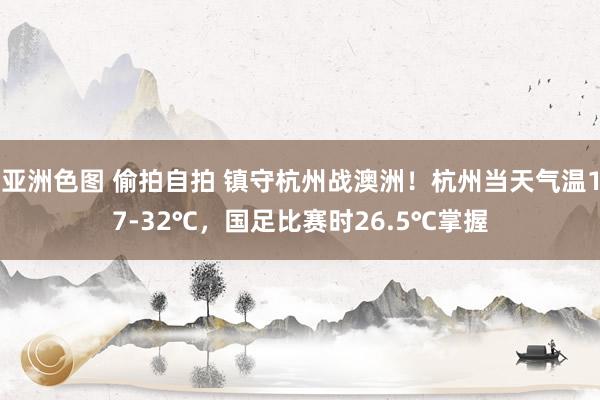 亚洲色图 偷拍自拍 镇守杭州战澳洲！杭州当天气温17-32℃，国足比赛时26.5℃掌握
