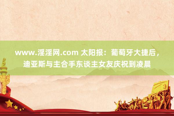 www.淫淫网.com 太阳报：葡萄牙大捷后，迪亚斯与主合手东谈主女友庆祝到凌晨