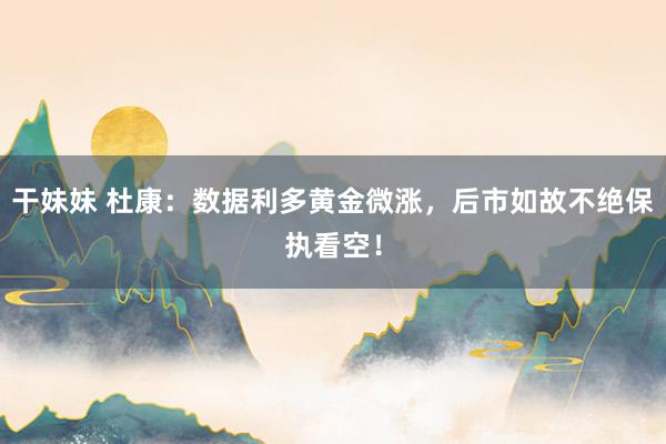 干妹妹 杜康:数据利多黄金微涨,后市如故不绝保执看空!