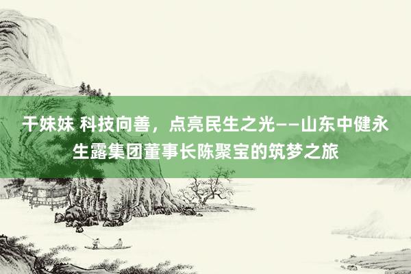 干妹妹 科技向善，点亮民生之光——山东中健永生露集团董事长陈聚宝的筑梦之旅