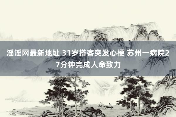 淫淫网最新地址 31岁搭客突发心梗 苏州一病院27分钟完成人命致力