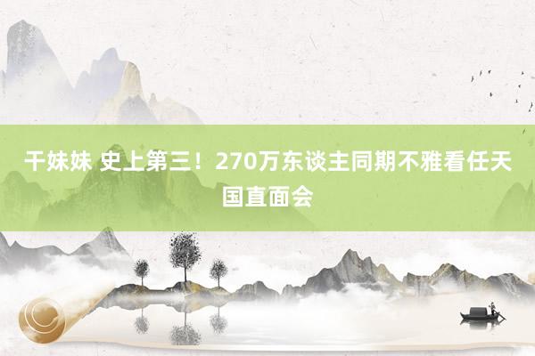 干妹妹 史上第三！270万东谈主同期不雅看任天国直面会