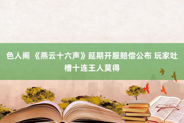 色人阁 《燕云十六声》延期开服赔偿公布 玩家吐槽十连王人莫得