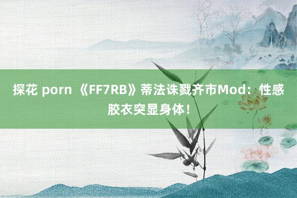 探花 porn 《FF7RB》蒂法诛戮齐市Mod：性感胶衣突显身体！