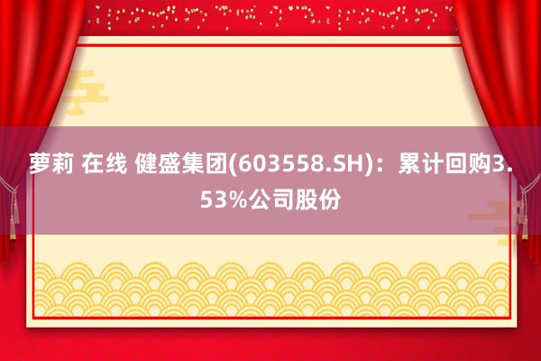 萝莉 在线 健盛集团(603558.SH)：累计回购3.53%公司股份