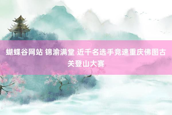 蝴蝶谷网站 锦渝满堂 近千名选手竞速重庆佛图古关登山大赛