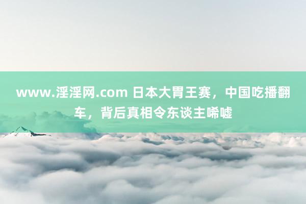 www.淫淫网.com 日本大胃王赛，中国吃播翻车，背后真相令东谈主唏嘘