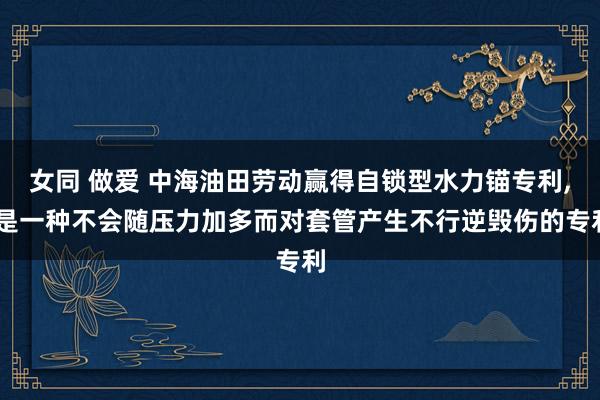 女同 做爱 中海油田劳动赢得自锁型水力锚专利， 是一种不会随压力加多而对套管产生不行逆毁伤的专利