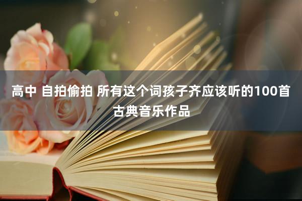 高中 自拍偷拍 所有这个词孩子齐应该听的100首古典音乐作品