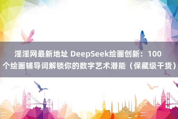 淫淫网最新地址 DeepSeek绘画创新：100 个绘画辅导词解锁你的数字艺术潜能（保藏级干货）