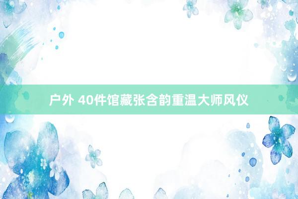 户外 40件馆藏张含韵重温大师风仪