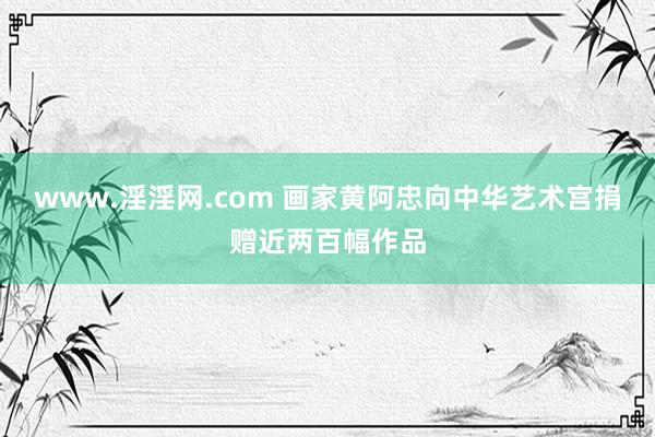 www.淫淫网.com 画家黄阿忠向中华艺术宫捐赠近两百幅作品