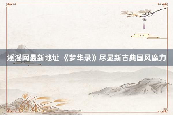 淫淫网最新地址 《梦华录》尽显新古典国风魔力