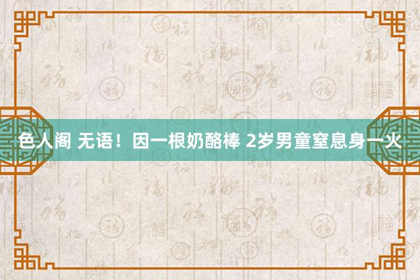 色人阁 无语！因一根奶酪棒 2岁男童窒息身一火