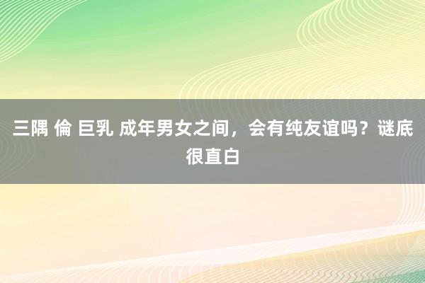 三隅 倫 巨乳 成年男女之间，会有纯友谊吗？谜底很直白