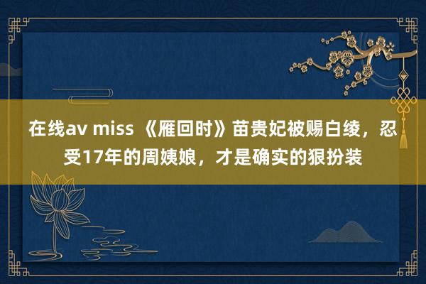 在线av miss 《雁回时》苗贵妃被赐白绫，忍受17年的周姨娘，才是确实的狠扮装