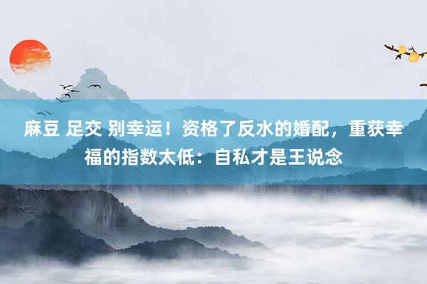 麻豆 足交 别幸运！资格了反水的婚配，重获幸福的指数太低：自私才是王说念