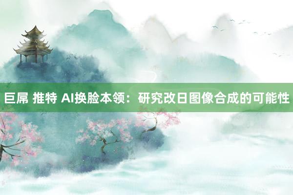 巨屌 推特 AI换脸本领：研究改日图像合成的可能性