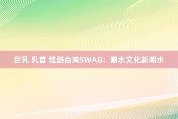 巨乳 乳首 炫酷台湾SWAG：潮水文化新潮水