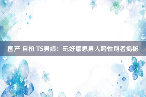 国产 自拍 TS男娘：玩好意思男人跨性别者揭秘