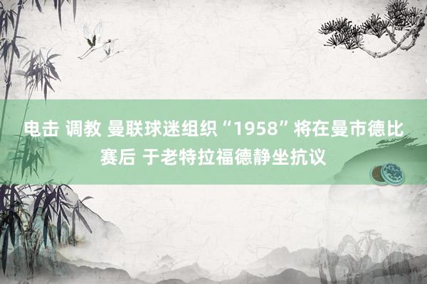 电击 调教 曼联球迷组织“1958”将在曼市德比赛后 于老特拉福德静坐抗议