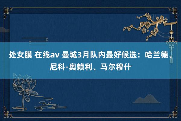 处女膜 在线av 曼城3月队内最好候选：哈兰德、尼科-奥赖利、马尔穆什