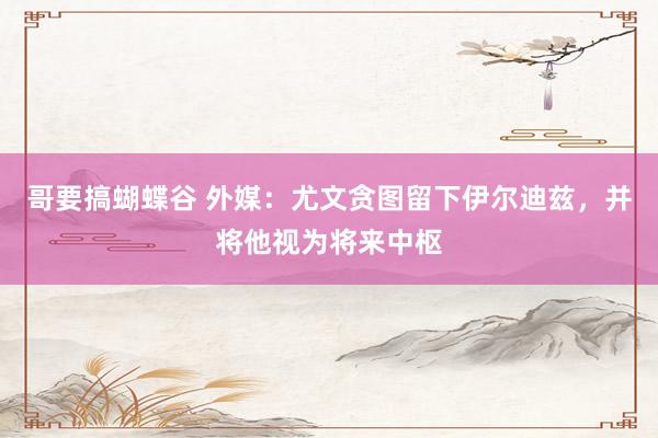 哥要搞蝴蝶谷 外媒：尤文贪图留下伊尔迪兹，并将他视为将来中枢