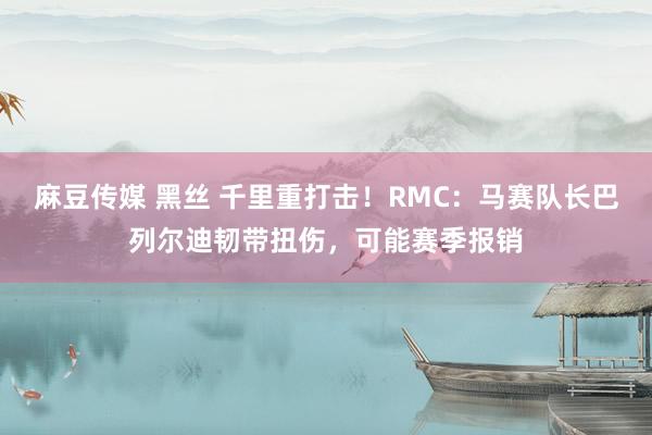 麻豆传媒 黑丝 千里重打击！RMC：马赛队长巴列尔迪韧带扭伤，可能赛季报销