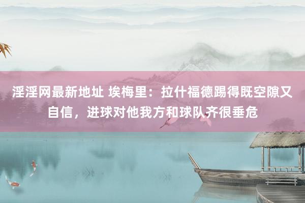 淫淫网最新地址 埃梅里：拉什福德踢得既空隙又自信，进球对他我方和球队齐很垂危