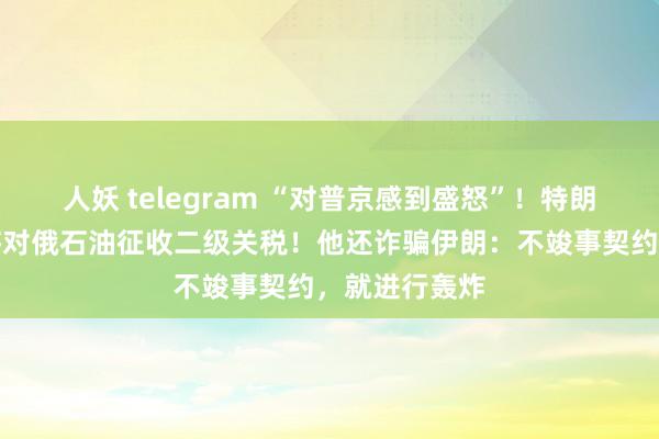 人妖 telegram “对普京感到盛怒”！特朗普放狠话：将对俄石油征收二级关税！他还诈骗伊朗：不竣事契约，就进行轰炸