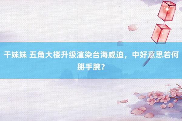 干妹妹 五角大楼升级渲染台海威迫，中好意思若何掰手腕？