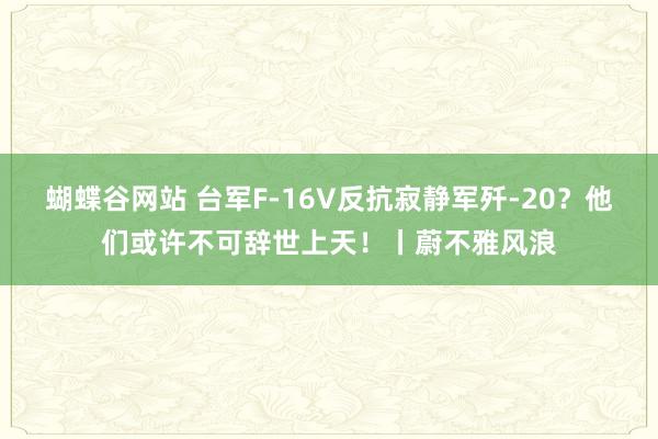 蝴蝶谷网站 台军F-16V反抗寂静军歼-20？他们或许不可辞世上天！丨蔚不雅风浪