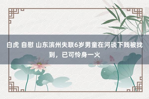 白虎 自慰 山东滨州失联6岁男童在河谈下贱被找到，已可怜身一火